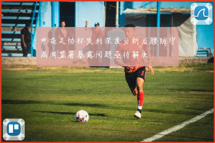 申花足协杯失利深度分析后腰防守漏洞显著暴露问题亟待解决