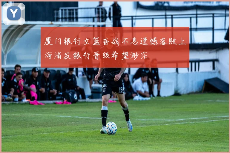 厦门银行女篮奋战不息遗憾落败上海浦发银行晋级希望渺茫