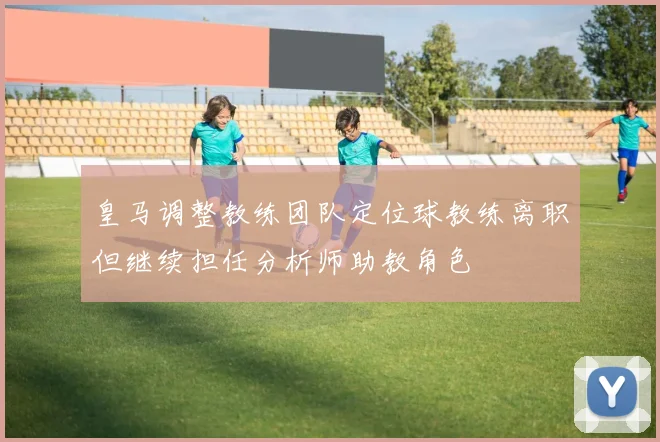 皇马调整教练团队定位球教练离职但继续担任分析师助教角色