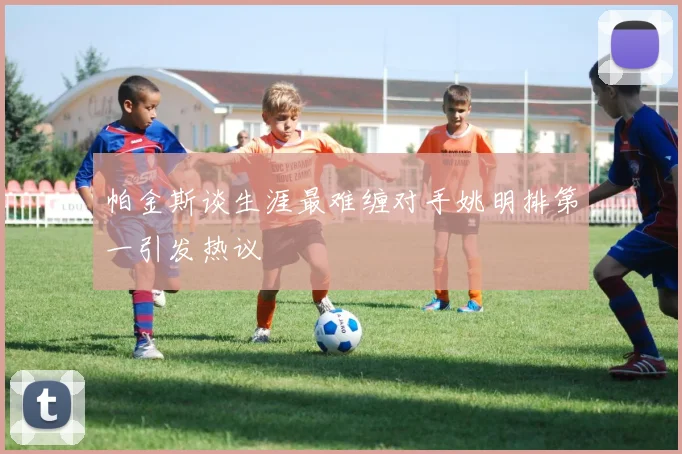 帕金斯谈生涯最难缠对手姚明排第一引发热议
