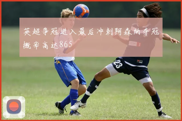 英超争冠进入最后冲刺阿森纳夺冠概率高达865