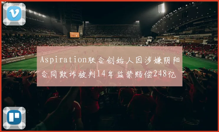 Aspiration联合创始人因涉嫌阴阳合同欺诈被判14年监禁赔偿248亿