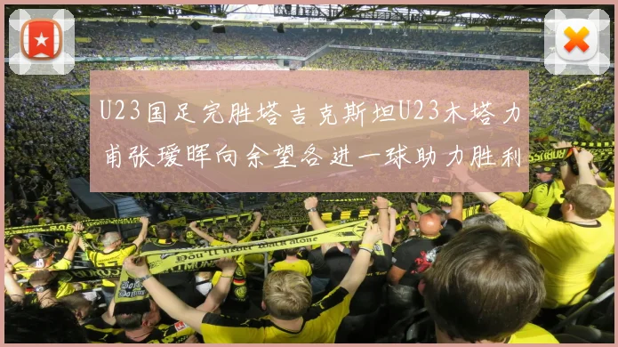 U23国足完胜塔吉克斯坦U23木塔力甫张瑷晖向余望各进一球助力胜利