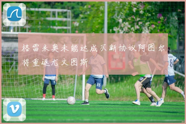 格雷米奥未能达成买断协议阿图尔将重返尤文图斯