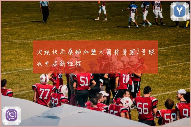 次轮状元桑顿加盟火箭将身穿3号球衣开启新征程