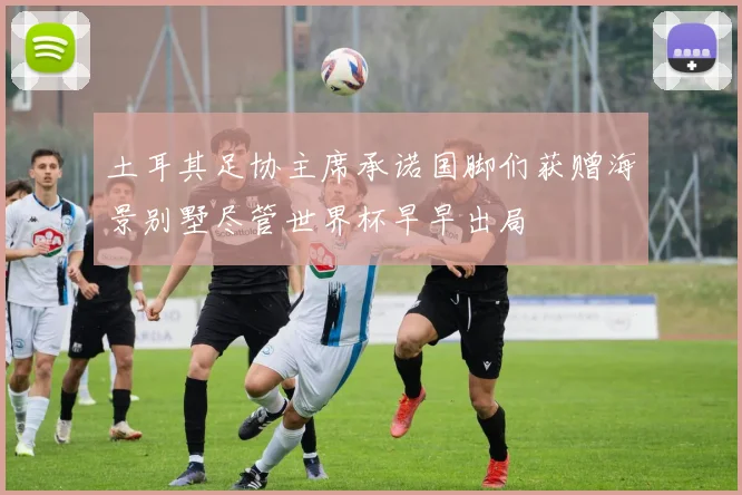 土耳其足协主席承诺国脚们获赠海景别墅尽管世界杯早早出局