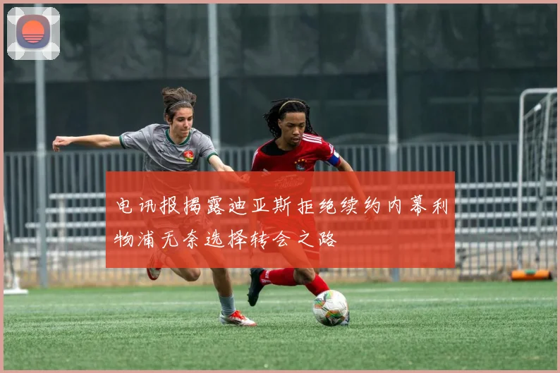 电讯报揭露迪亚斯拒绝续约内幕利物浦无奈选择转会之路