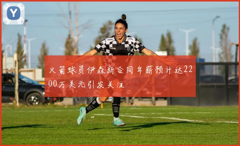 火箭球员伊森新合同年薪预计达2200万美元引发关注
