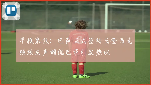 早报聚焦：巴萨正式签约戈登马竞频频发声调侃巴萨引发热议