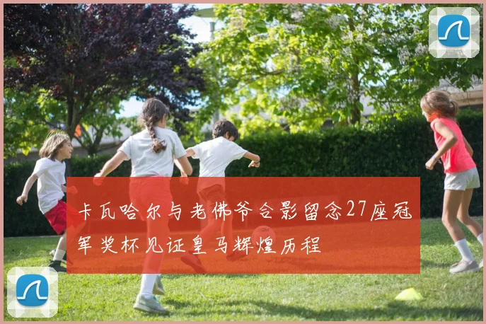 卡瓦哈尔与老佛爷合影留念27座冠军奖杯见证皇马辉煌历程