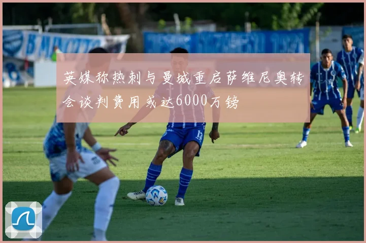 英媒称热刺与曼城重启萨维尼奥转会谈判费用或达6000万镑
