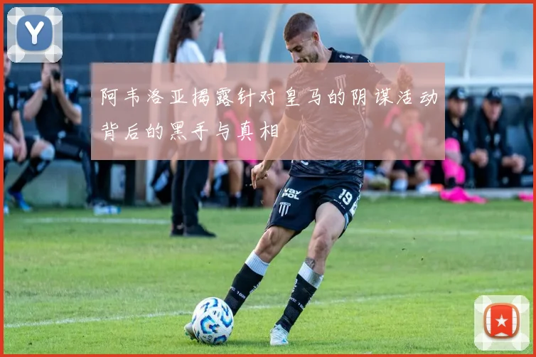 阿韦洛亚揭露针对皇马的阴谋活动背后的黑手与真相