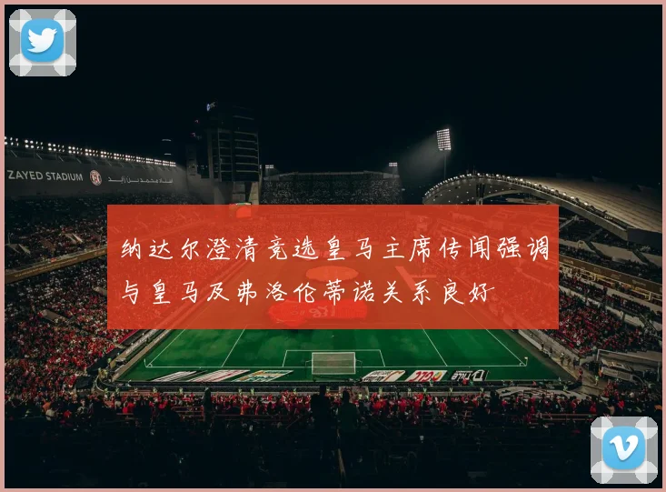 纳达尔澄清竞选皇马主席传闻强调与皇马及弗洛伦蒂诺关系良好