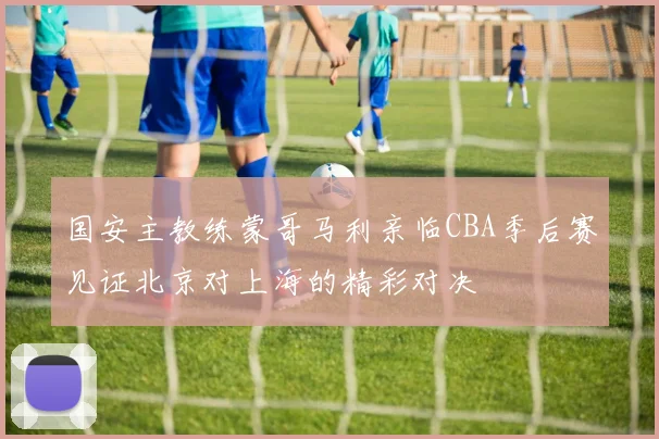 国安主教练蒙哥马利亲临CBA季后赛见证北京对上海的精彩对决