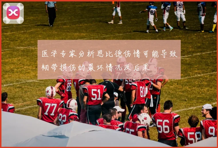 医学专家分析恩比德伤情可能导致韧带损伤的最坏情况及后果